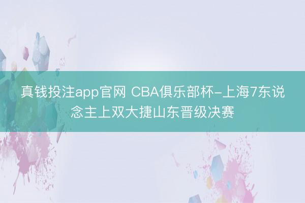 真钱投注app官网 CBA俱乐部杯-上海7东说念主上双大捷山东晋级决赛