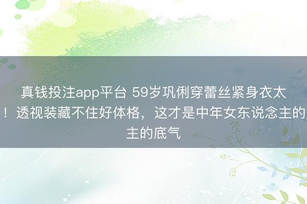 真钱投注app平台 59岁巩俐穿蕾丝紧身衣太敢了！透视装藏不住好体格，这才是中年女东说念主的底气