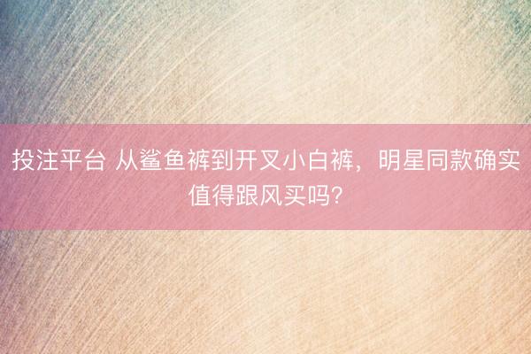 投注平台 从鲨鱼裤到开叉小白裤，明星同款确实值得跟风买吗？