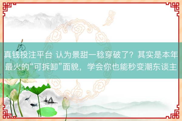 真钱投注平台 认为景甜一稔穿破了？其实是本年最火的“可拆卸”面貌，学会你也能秒变潮东谈主
