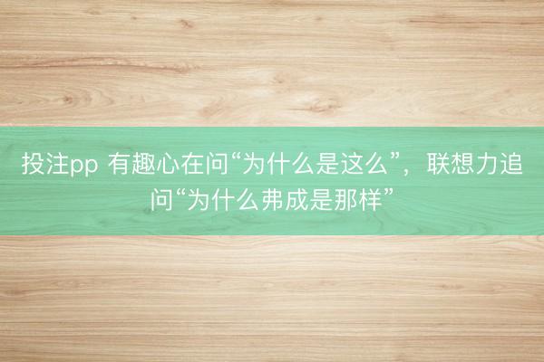 投注pp 有趣心在问“为什么是这么”，联想力追问“为什么弗成是那样”