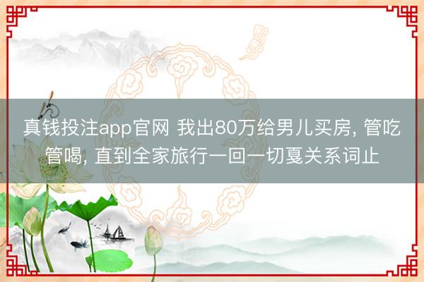 真钱投注app官网 我出80万给男儿买房, 管吃管喝, 直到全家旅行一回一切戛关系词止