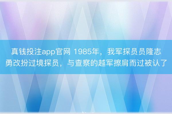 真钱投注app官网 1985年，我军探员员隆志勇改扮过境探员，与查察的越军擦肩而过被认了