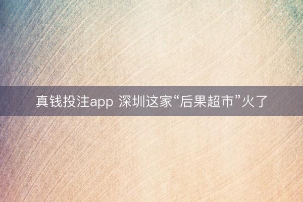 真钱投注app 深圳这家“后果超市”火了
