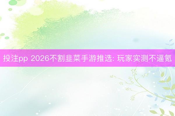 投注pp 2026不割韭菜手游推选: 玩家实测不逼氪