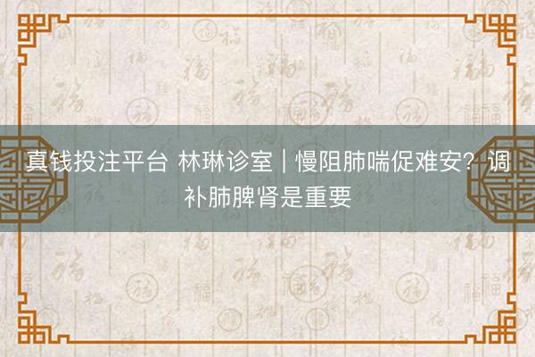 真钱投注平台 林琳诊室 | 慢阻肺喘促难安？调补肺脾肾是重要
