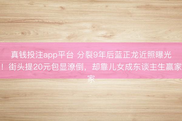真钱投注app平台 分裂9年后蓝正龙近照曝光！街头提20元包显潦倒，却靠儿女成东谈主生赢家