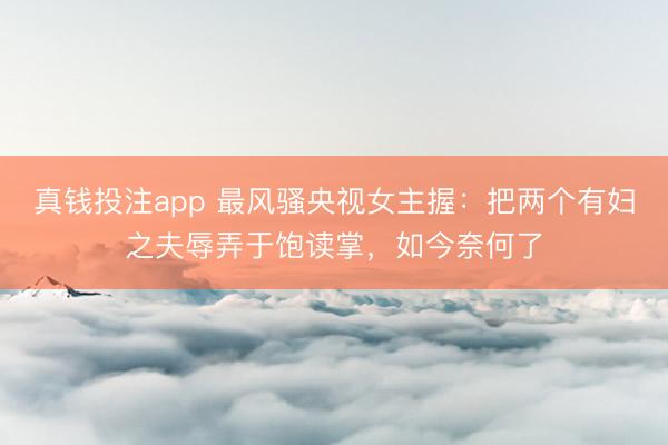 真钱投注app 最风骚央视女主握:把两个有妇之夫辱弄于饱读掌,如今奈何了