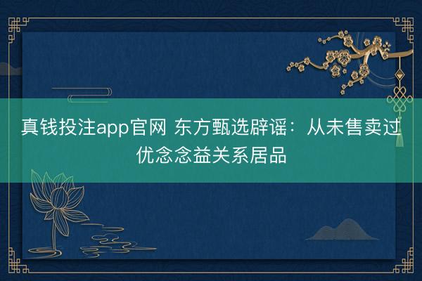 真钱投注app官网 东方甄选辟谣：从未售卖过优念念益关系居品