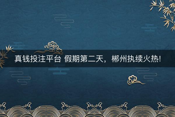 真钱投注平台 假期第二天，郴州执续火热!