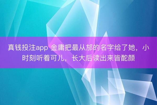 真钱投注app 金庸把最从邡的名字给了她，小时刻听着可儿，长大后读出来皆酡颜