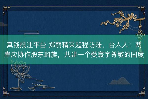 真钱投注平台 郑丽精采起程访陆，台人人：两岸应协作股东斡旋，共建一个受寰宇尊敬的国度