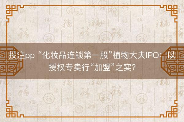 投注pp “化妆品连锁第一股”植物大夫IPO：以授权专卖行“加盟”之实？