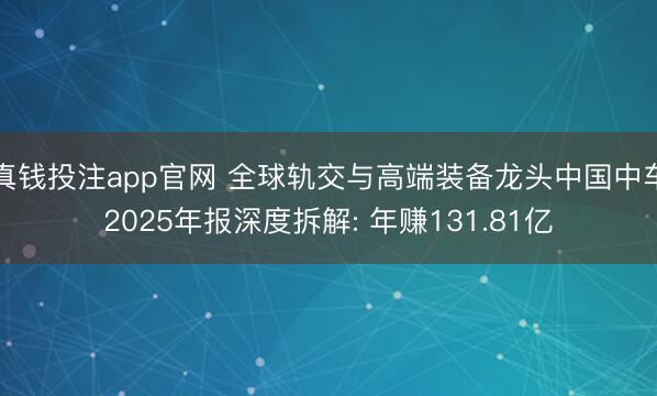 真钱投注app官网 全球轨交与高端装备龙头中国中车2025年报深度拆解: 年赚131.81亿
