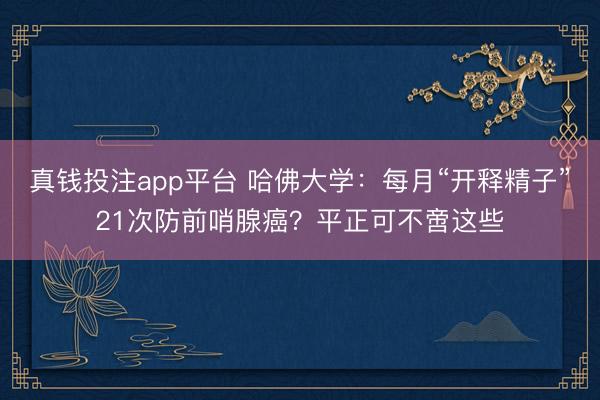 真钱投注app平台 哈佛大学：每月“开释精子”21次防前哨腺癌？平正可不啻这些