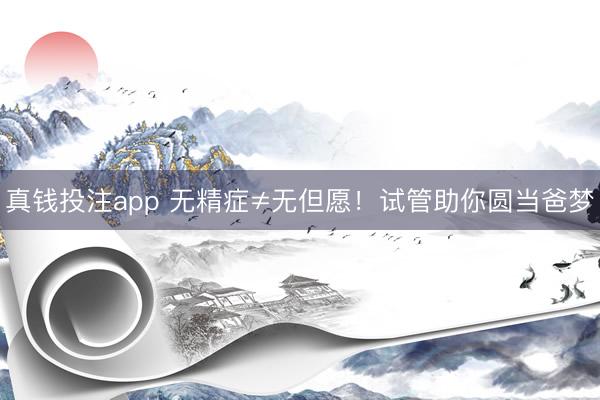 真钱投注app 无精症≠无但愿！试管助你圆当爸梦