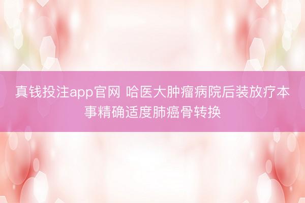 真钱投注app官网 哈医大肿瘤病院后装放疗本事精确适度肺癌骨转换