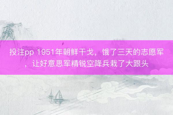 投注pp 1951年朝鲜干戈，饿了三天的志愿军，让好意思军精锐空降兵栽了大跟头