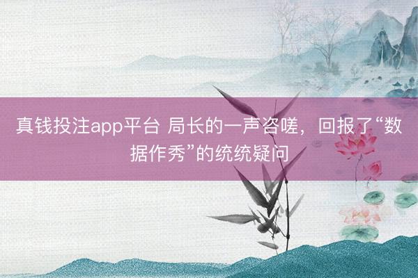 真钱投注app平台 局长的一声咨嗟，回报了“数据作秀”的统统疑问