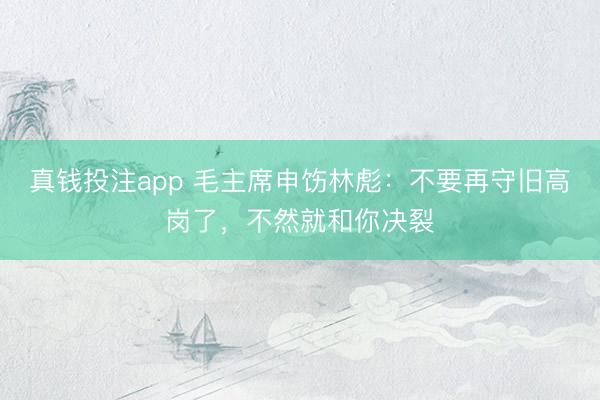 真钱投注app 毛主席申饬林彪：不要再守旧高岗了，不然就和你决裂