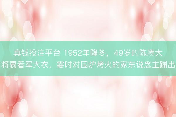 真钱投注平台 1952年隆冬，49岁的陈赓大将裹着军大衣，霎时对围炉烤火的家东说念主蹦出
