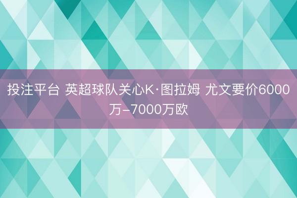 投注平台 英超球队关心K·图拉姆 尤文要价6000万-7000万欧