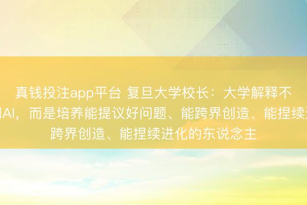 真钱投注app平台 复旦大学校长：大学解释不是教会学生使用AI，而是培养能提议好问题、能跨界创造、能捏续进化的东说念主