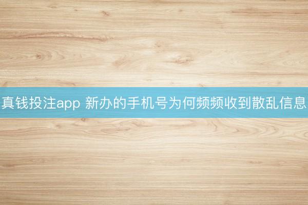 真钱投注app 新办的手机号为何频频收到散乱信息
