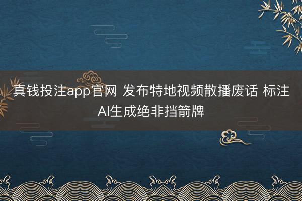 真钱投注app官网 发布特地视频散播废话 标注AI生成绝非挡箭牌