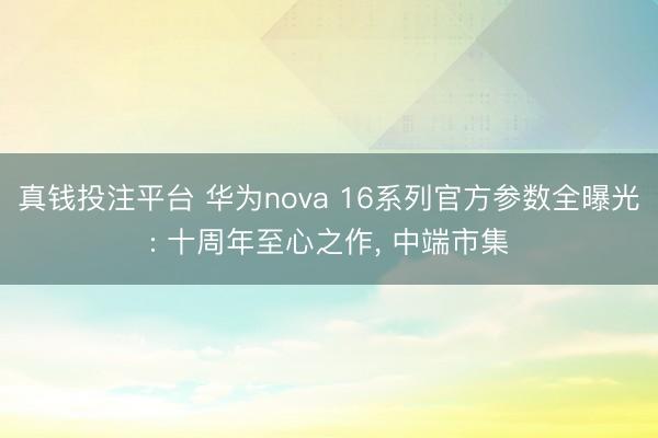 真钱投注平台 华为nova 16系列官方参数全曝光: 十周年至心之作, 中端市集