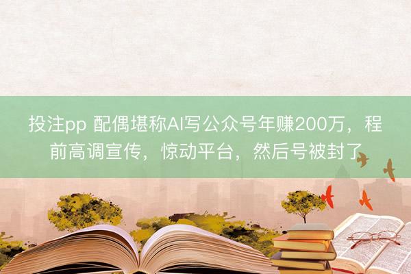 投注pp 配偶堪称AI写公众号年赚200万，程前高调宣传，惊动平台，然后号被封了