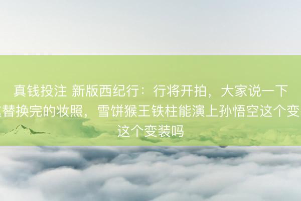 真钱投注 新版西纪行：行将开拍，大家说一下，这替换完的妆照，雪饼猴王铁柱能演上孙悟空这个变装吗