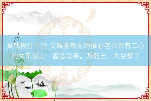 真钱投注平台 文娱圈最无用操心老公会有二心的女东谈主：霍念念燕。万能王，太巨擘了