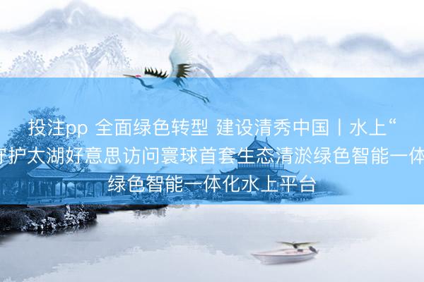 投注pp 全面绿色转型 建设清秀中国丨水上“生态工场”守护太湖好意思访问寰球首套生态清淤绿色智能一体化水上平台