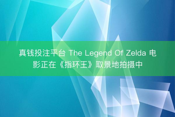 真钱投注平台 The Legend Of Zelda 电影正在《指环王》取景地拍摄中