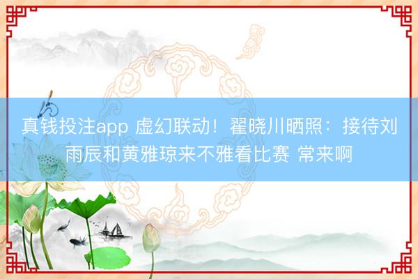 真钱投注app 虚幻联动！翟晓川晒照：接待刘雨辰和黄雅琼来不雅看比赛 常来啊