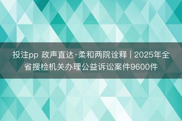 投注pp 政声直达·柔和两院诠释 | 2025年全省搜检机关办理公益诉讼案件9600件