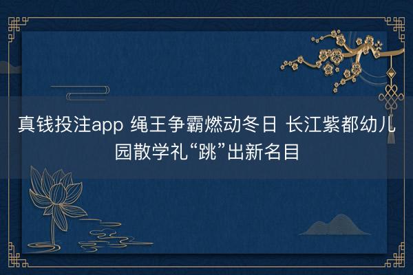 真钱投注app 绳王争霸燃动冬日 长江紫都幼儿园散学礼“跳”出新名目