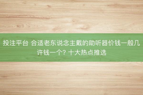 投注平台 合适老东说念主戴的助听器价钱一般几许钱一个? 十大热点推选
