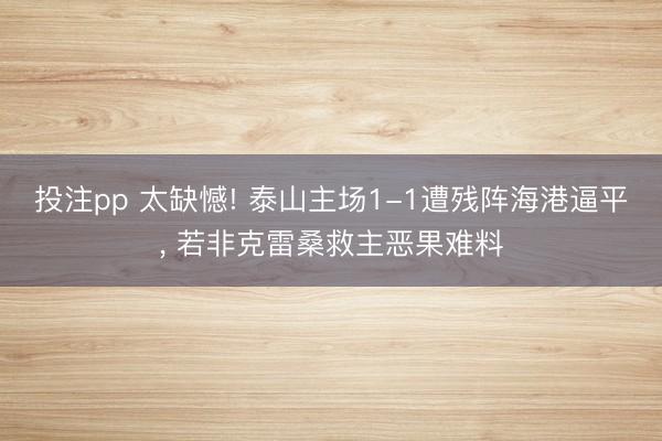 投注pp 太缺憾! 泰山主场1-1遭残阵海港逼平， 若非克雷桑救主恶果难料