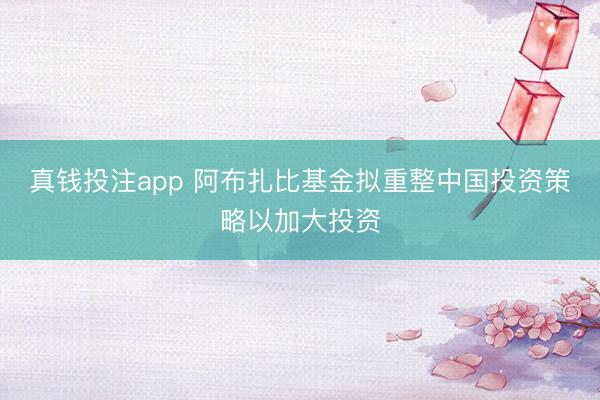 真钱投注app 阿布扎比基金拟重整中国投资策略以加大投资