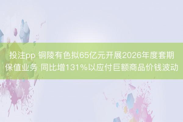 投注pp 铜陵有色拟65亿元开展2026年度套期保值业务 同比增131%以应付巨额商品价钱波动
