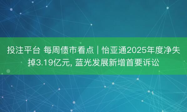 投注平台 每周债市看点 | 怡亚通2025年度净失掉3.19亿元， 蓝光发展新增首要诉讼