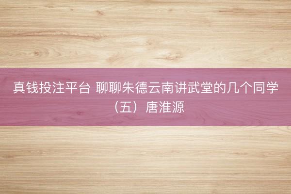 真钱投注平台 聊聊朱德云南讲武堂的几个同学（五）唐淮源
