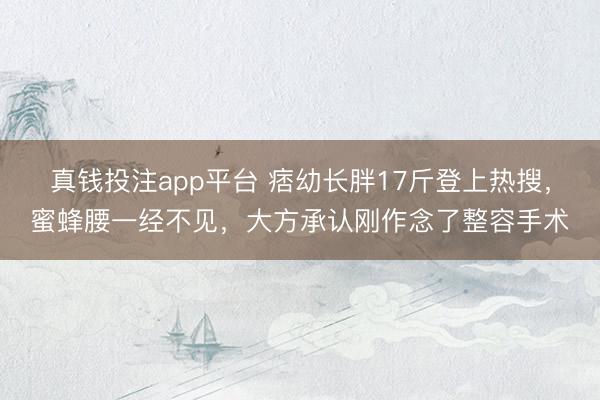 真钱投注app平台 痞幼长胖17斤登上热搜，蜜蜂腰一经不见，大方承认刚作念了整容手术