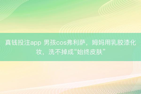 真钱投注app 男孩cos弗利萨，姆妈用乳胶漆化妆，洗不掉成“始终皮肤”