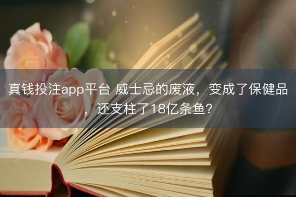 真钱投注app平台 威士忌的废液，变成了保健品，还支柱了18亿条鱼？