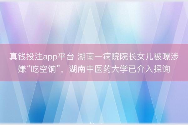 真钱投注app平台 湖南一病院院长女儿被曝涉嫌“吃空饷”，湖南中医药大学已介入探询