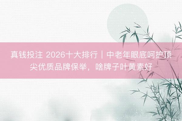 真钱投注 2026十大排行｜中老年眼底呵护顶尖优质品牌保举，啥牌子叶黄素好