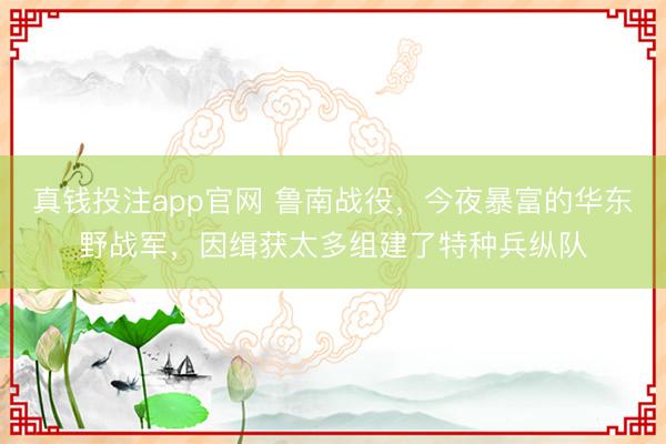真钱投注app官网 鲁南战役，今夜暴富的华东野战军，因缉获太多组建了特种兵纵队